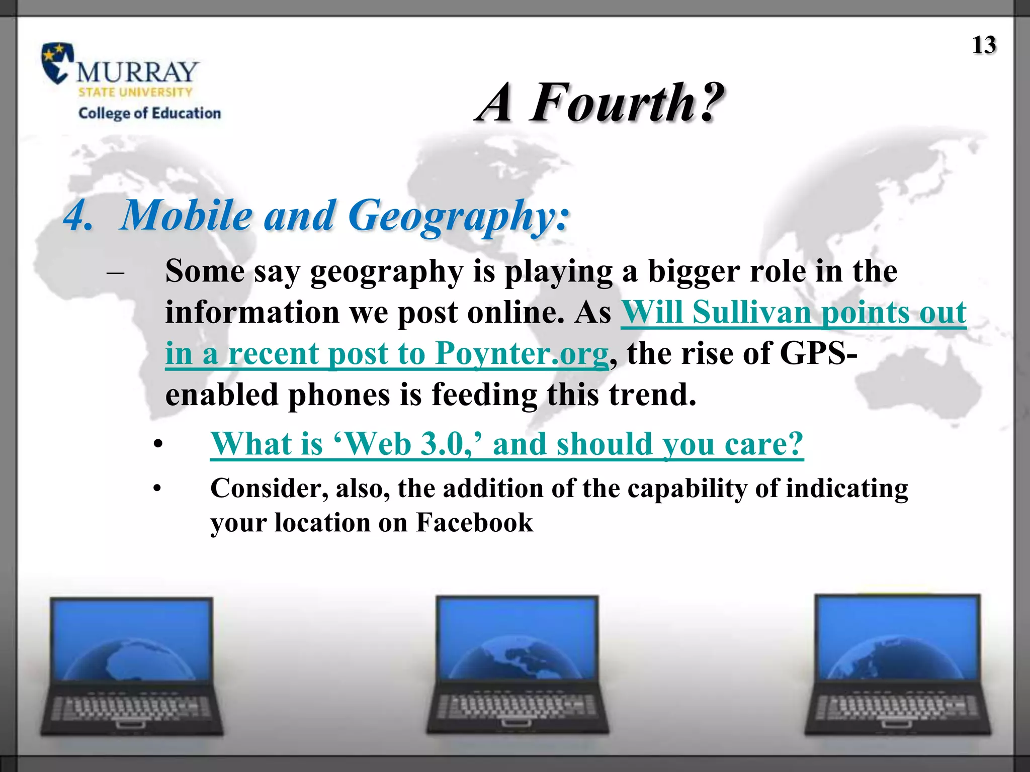 13

                                A Fourth?
4. Mobile and Geography:
  –    Some say geography is playing a bigger role in the
       information we post online. As Will Sullivan points out
       in a recent post to Poynter.org, the rise of GPS-
       enabled phones is feeding this trend.
      • What is ‗Web 3.0,‘ and should you care?
      •   Consider, also, the addition of the capability of indicating
          your location on Facebook
 