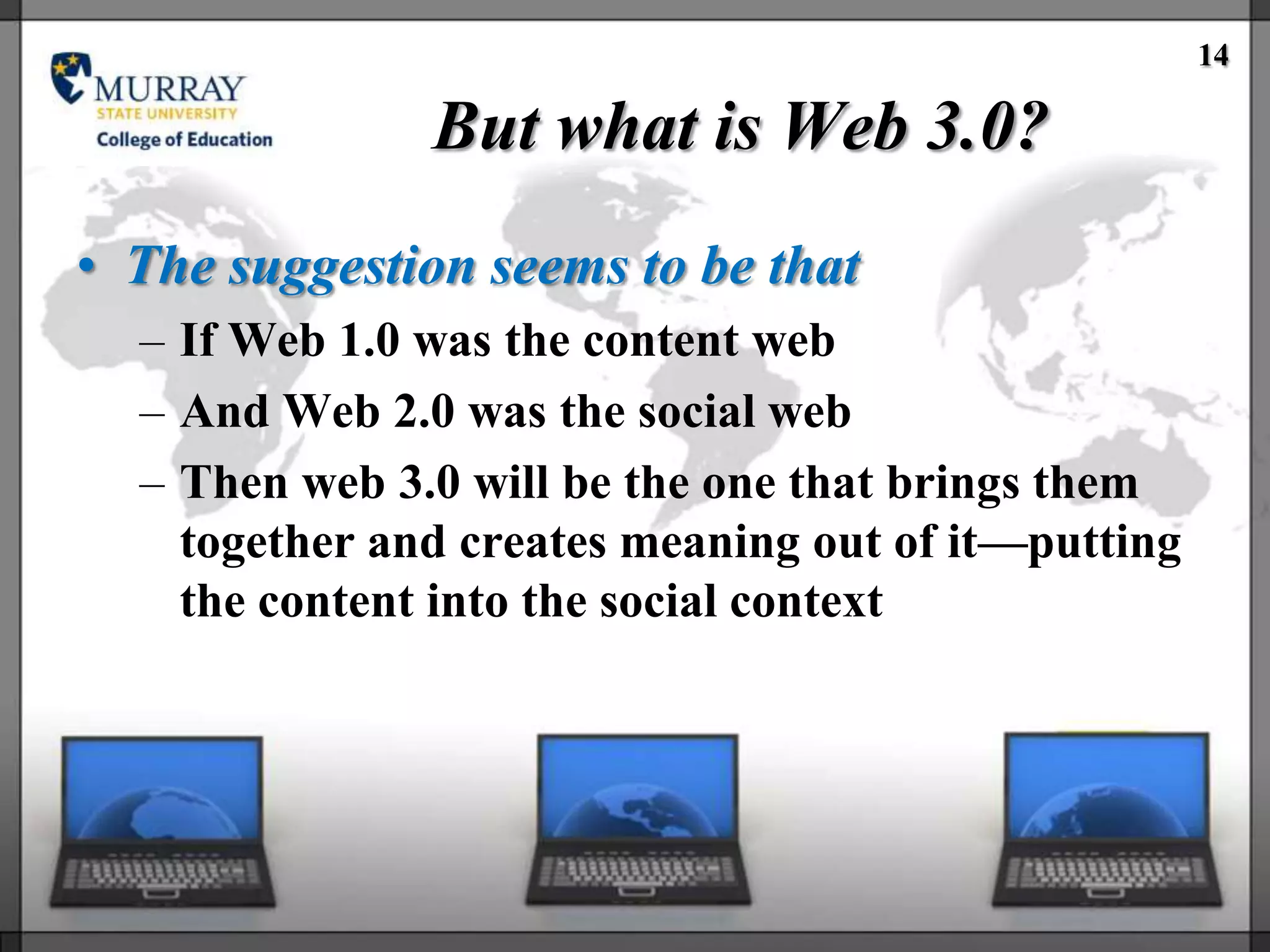 14

               But what is Web 3.0?
• The suggestion seems to be that
  – If Web 1.0 was the content web
  – And Web 2.0 was the social web
  – Then web 3.0 will be the one that brings them
    together and creates meaning out of it—putting
    the content into the social context
 