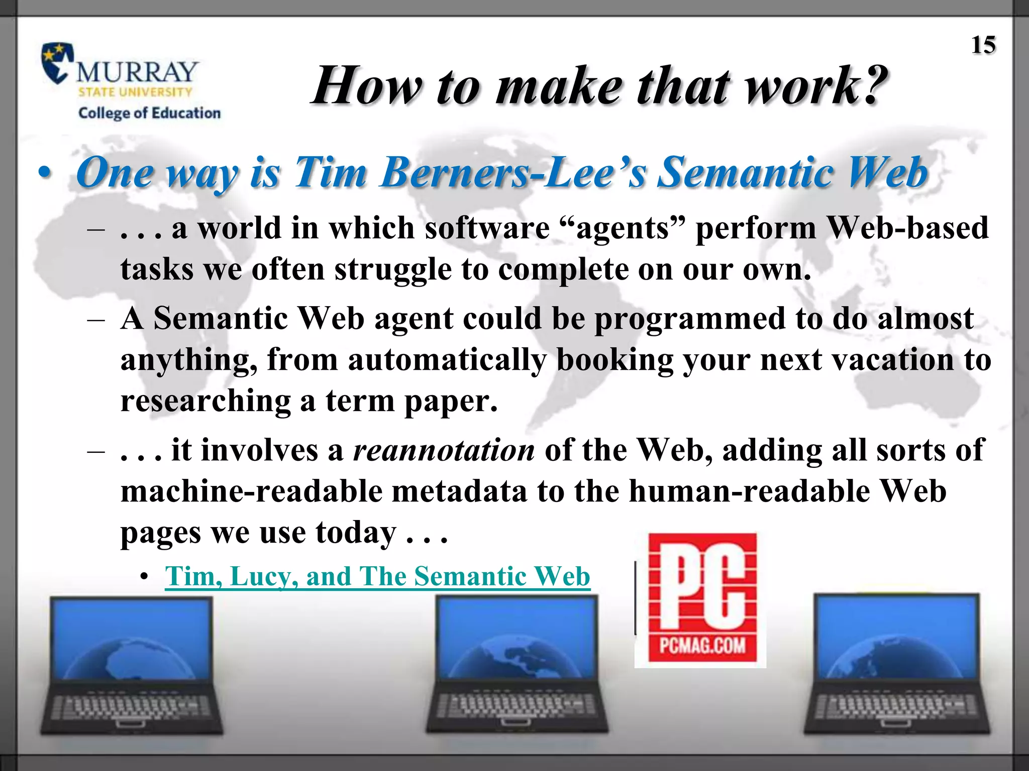 15
                  How to make that work?
• One way is Tim Berners-Lee’s Semantic Web
  – . . . a world in which software ―agents‖ perform Web-based
    tasks we often struggle to complete on our own.
  – A Semantic Web agent could be programmed to do almost
    anything, from automatically booking your next vacation to
    researching a term paper.
  – . . . it involves a reannotation of the Web, adding all sorts of
    machine-readable metadata to the human-readable Web
    pages we use today . . .
     • Tim, Lucy, and The Semantic Web
 