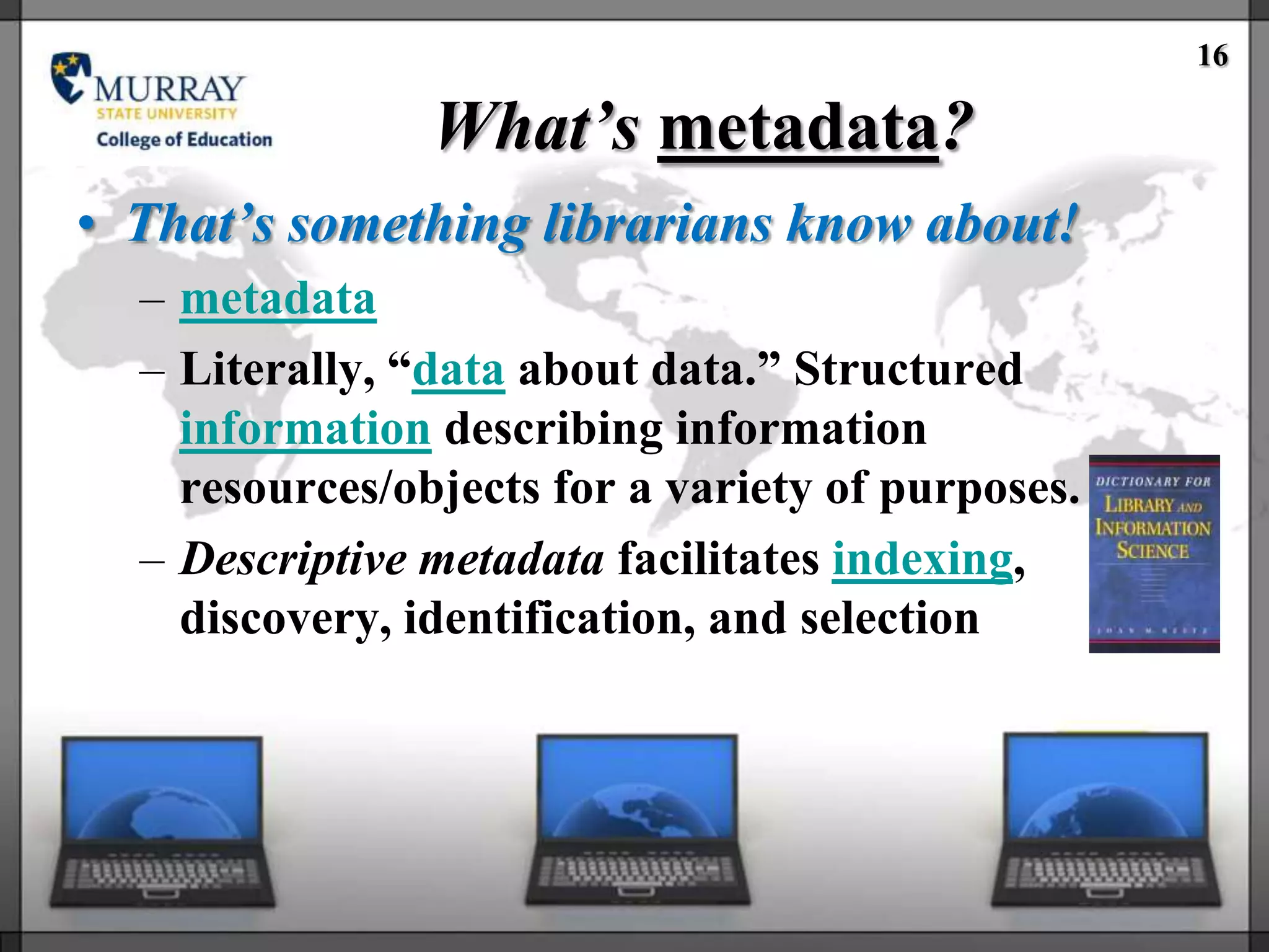 16

                What’s metadata?
• That’s something librarians know about!
  – metadata
  – Literally, ―data about data.‖ Structured
    information describing information
    resources/objects for a variety of purposes.
  – Descriptive metadata facilitates indexing,
    discovery, identification, and selection
 