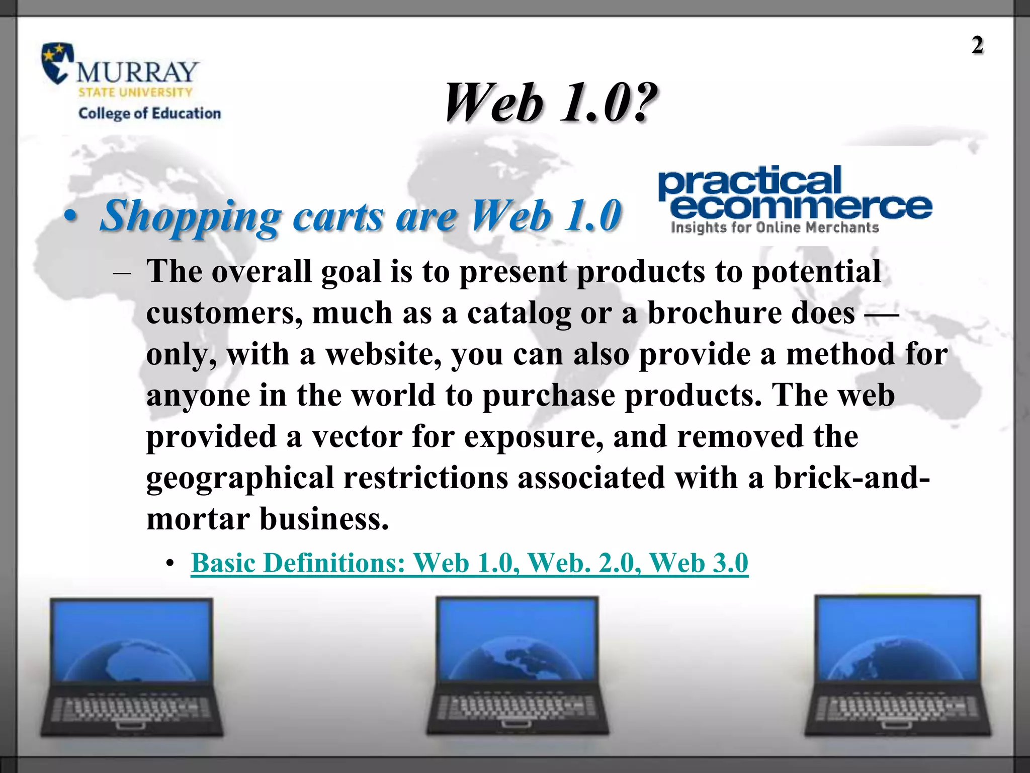 2

                           Web 1.0?
• Shopping carts are Web 1.0
  – The overall goal is to present products to potential
    customers, much as a catalog or a brochure does —
    only, with a website, you can also provide a method for
    anyone in the world to purchase products. The web
    provided a vector for exposure, and removed the
    geographical restrictions associated with a brick-and-
    mortar business.
     • Basic Definitions: Web 1.0, Web. 2.0, Web 3.0
 