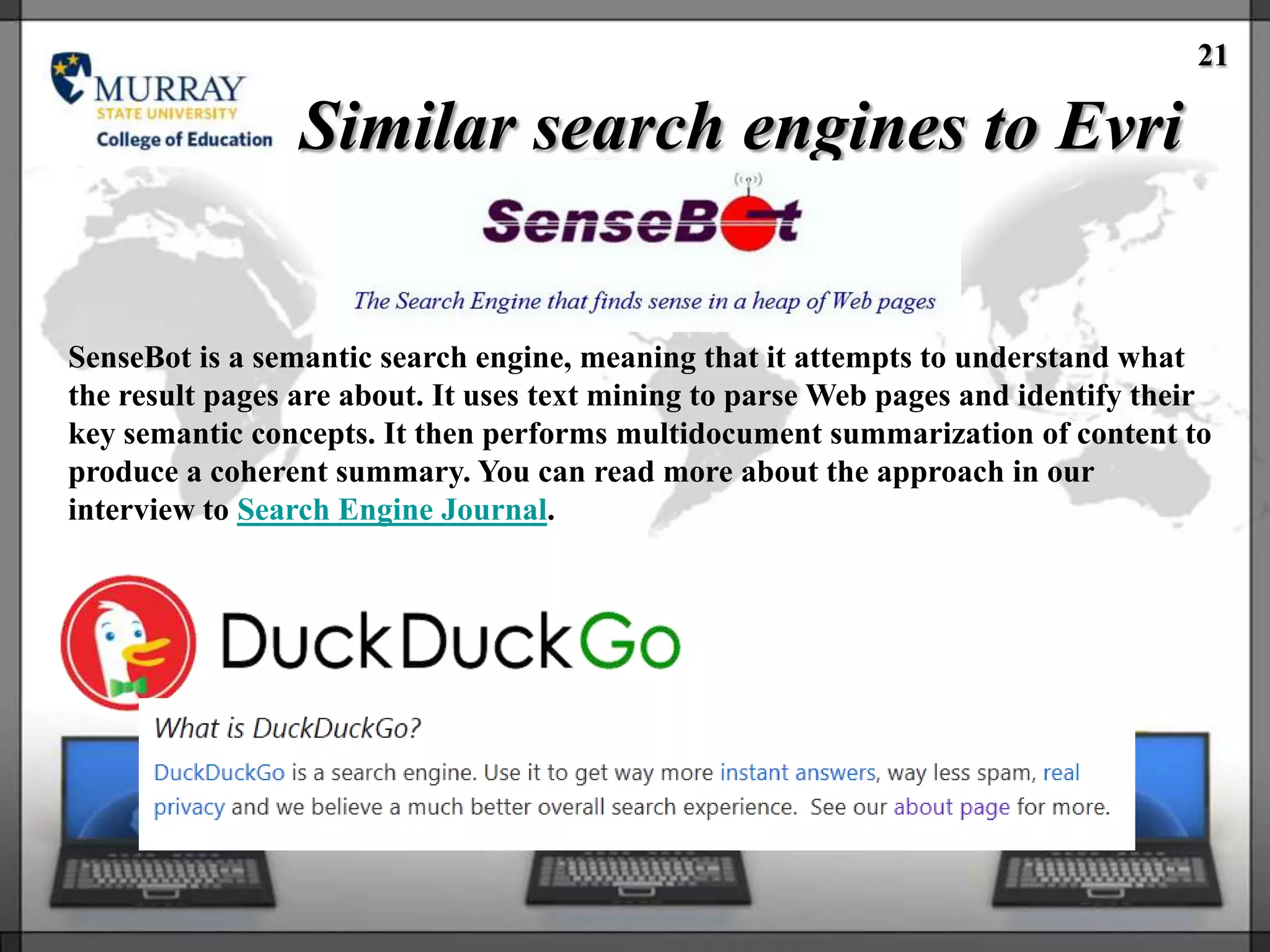 21

                 Similar search engines to Evri


SenseBot is a semantic search engine, meaning that it attempts to understand what
the result pages are about. It uses text mining to parse Web pages and identify their
key semantic concepts. It then performs multidocument summarization of content to
produce a coherent summary. You can read more about the approach in our
interview to Search Engine Journal.
 