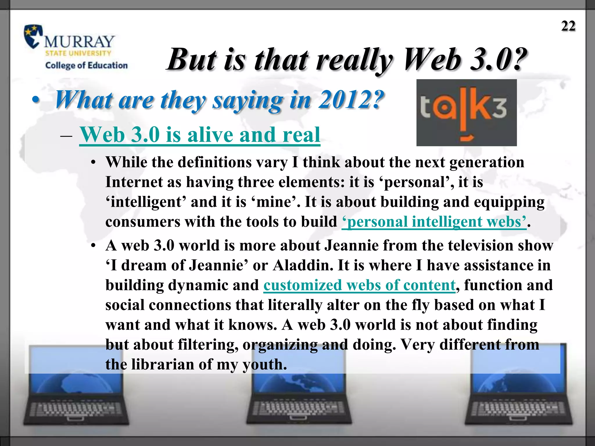 22

                But is that really Web 3.0?
• What are they saying in 2012?
  – Web 3.0 is alive and real
     • While the definitions vary I think about the next generation
       Internet as having three elements: it is ‗personal‘, it is
       ‗intelligent‘ and it is ‗mine‘. It is about building and equipping
       consumers with the tools to build ‗personal intelligent webs‘.
     • A web 3.0 world is more about Jeannie from the television show
       ‗I dream of Jeannie‘ or Aladdin. It is where I have assistance in
       building dynamic and customized webs of content, function and
       social connections that literally alter on the fly based on what I
       want and what it knows. A web 3.0 world is not about finding
       but about filtering, organizing and doing. Very different from
       the librarian of my youth.
 