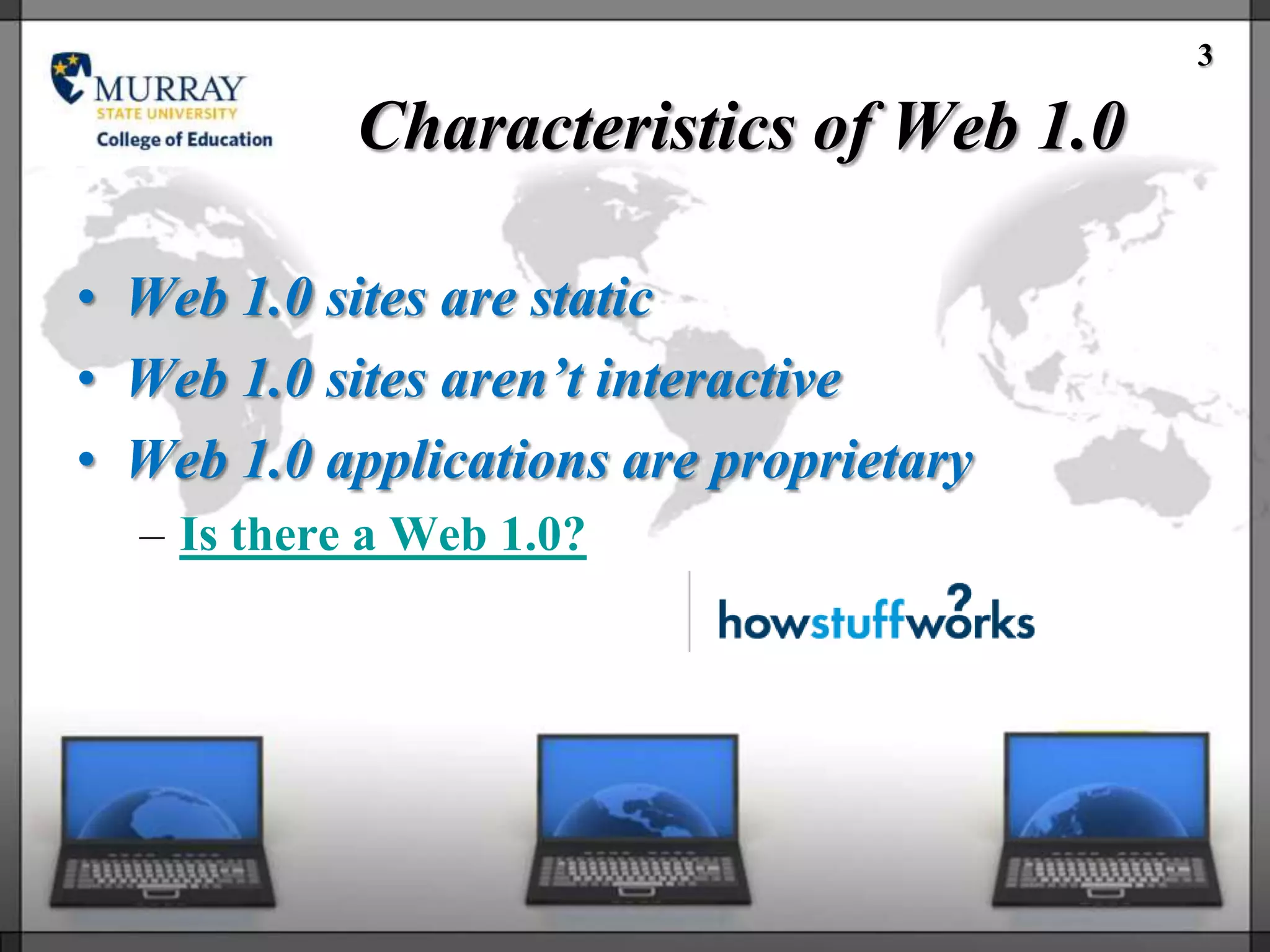 3

            Characteristics of Web 1.0

• Web 1.0 sites are static
• Web 1.0 sites aren’t interactive
• Web 1.0 applications are proprietary
  – Is there a Web 1.0?
 