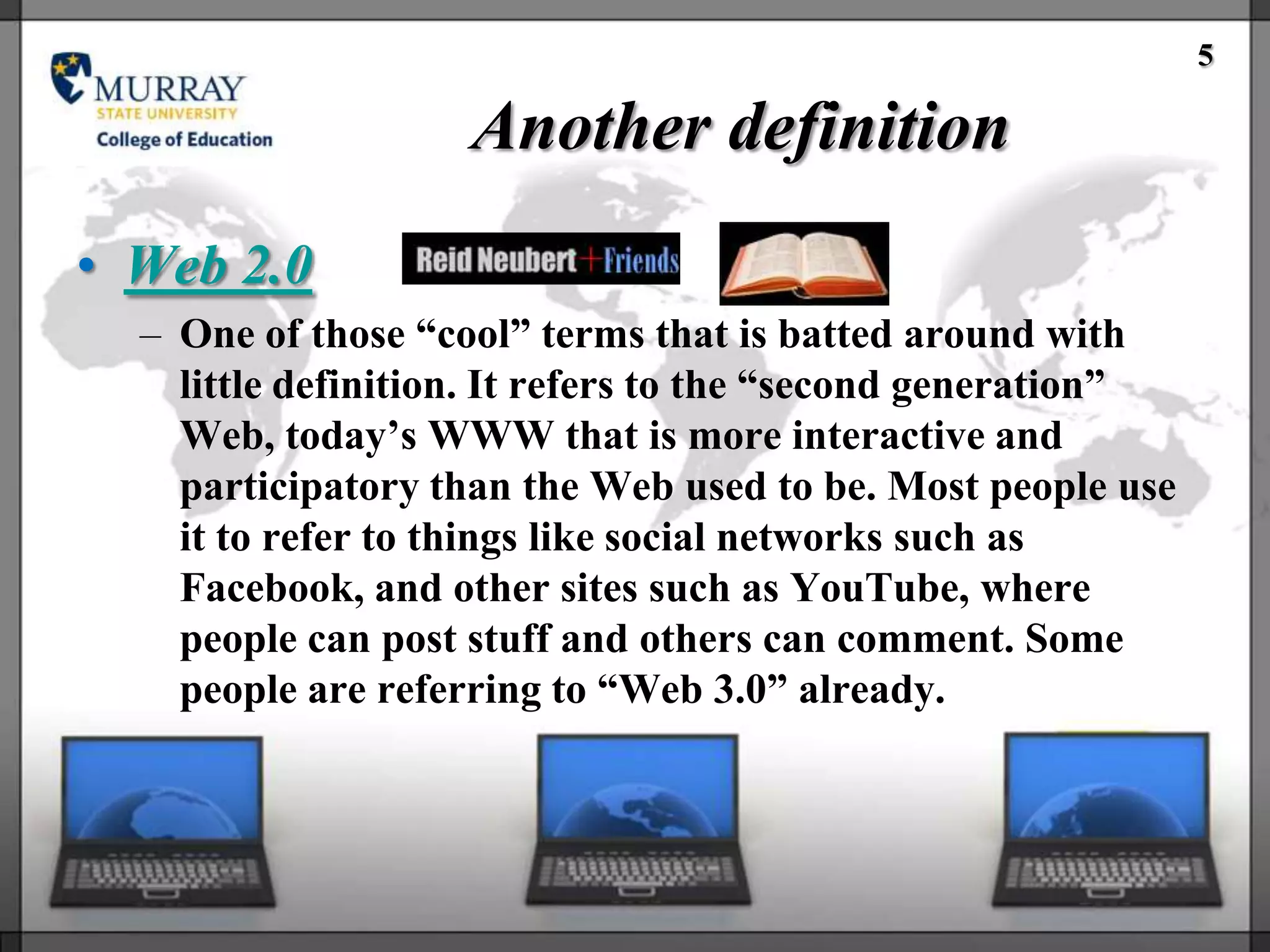 5

                    Another definition
• Web 2.0
  – One of those ―cool‖ terms that is batted around with
    little definition. It refers to the ―second generation‖
    Web, today‘s WWW that is more interactive and
    participatory than the Web used to be. Most people use
    it to refer to things like social networks such as
    Facebook, and other sites such as YouTube, where
    people can post stuff and others can comment. Some
    people are referring to ―Web 3.0‖ already.
 