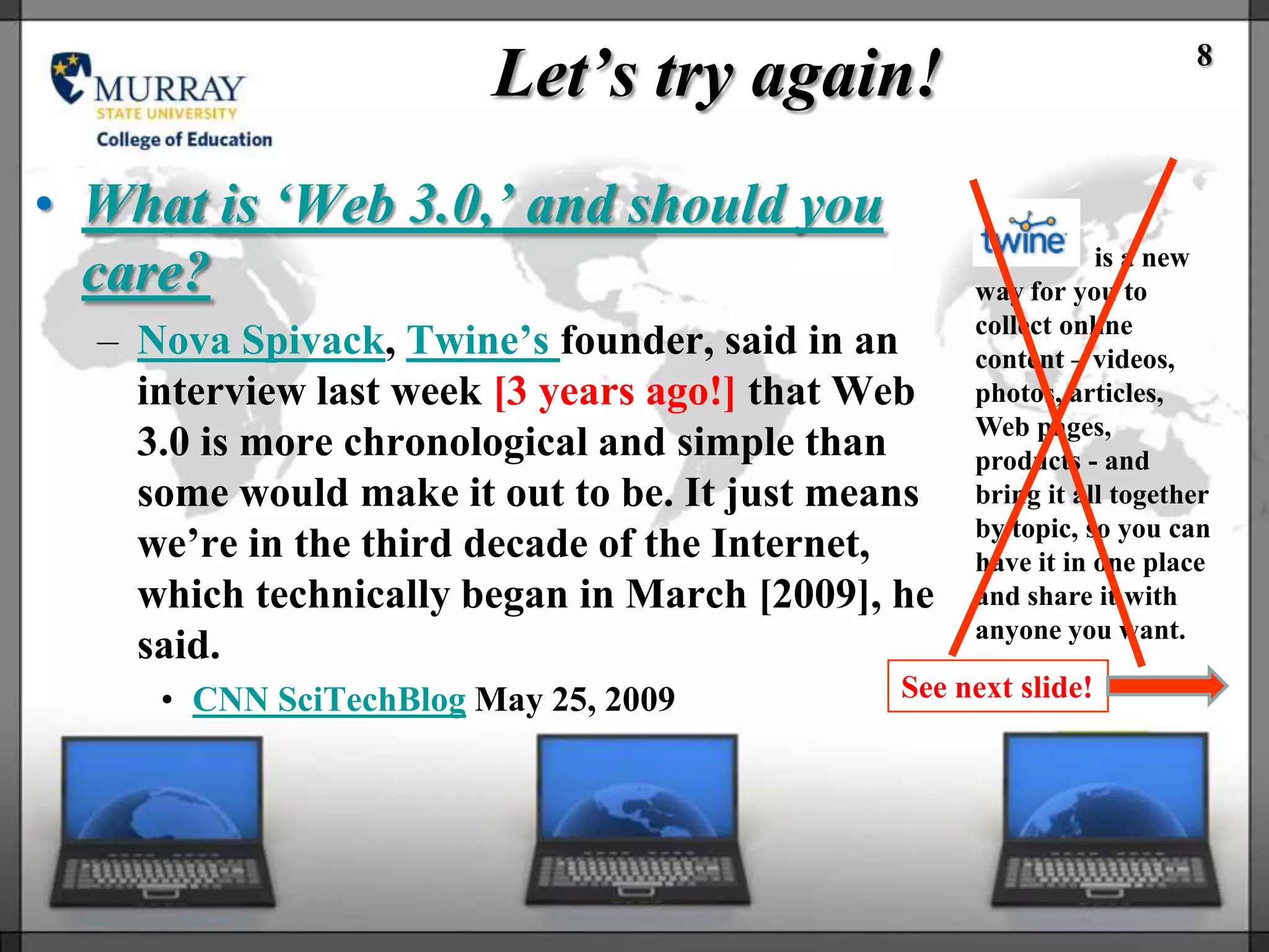 Let’s try again!                             8



• What is ‘Web 3.0,’ and should you
                                                             is a new
  care?                                           way for you to
                                                  collect online
  – Nova Spivack, Twine‘s founder, said in an     content – videos,
    interview last week [3 years ago!] that Web   photos, articles,
                                                  Web pages,
    3.0 is more chronological and simple than     products - and
    some would make it out to be. It just means   bring it all together
                                                  by topic, so you can
    we‘re in the third decade of the Internet,    have it in one place
    which technically began in March [2009], he   and share it with
                                                  anyone you want.
    said.
     • CNN SciTechBlog May 25, 2009          See next slide!
 