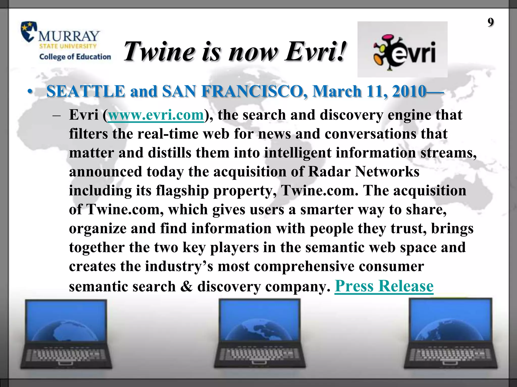 9

            Twine is now Evri!
• SEATTLE and SAN FRANCISCO, March 11, 2010—
  – Evri (www.evri.com), the search and discovery engine that
    filters the real-time web for news and conversations that
    matter and distills them into intelligent information streams,
    announced today the acquisition of Radar Networks
    including its flagship property, Twine.com. The acquisition
    of Twine.com, which gives users a smarter way to share,
    organize and find information with people they trust, brings
    together the two key players in the semantic web space and
    creates the industry‘s most comprehensive consumer
    semantic search & discovery company. Press Release
 