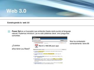 Web 3.0

Construyendo la web 3.0



    Power Set es un buscador que entiende (hasta cierto punto) el lenguaje
    natural. Podemos introducir, ya no sólo palabras clave, sino preguntas
    concretas.


                                                                        Nos ha contestado
                                                                        correctamente: tiene 66
    ¿Cuántos
    años tiene Lou Reed?
 