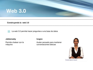 Web 3.0

 Construyendo la web 3.0



       La web 3.0 permite hacer preguntas a una base de datos



Jabberwaky                          Icogno
Permite chatear con la              Avatar pensado para mantener
máquina                             conversaciones básicas
 
