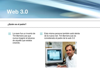Web 3.0

¿Quién es el padre?



     La www fue un invento de   Esta misma persona también está detrás
     Tim Berners-Lee que        de la nueva red. Tim Berners-Lee es
     nunca imaginó el alcance   considerado el padre de la web 3.0
     de aquello que estaba
     creando.
 