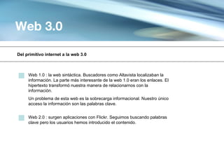 Web 3.0

Del primitivo internet a la web 3.0



     Web 1.0 : la web sintáctica. Buscadores como Altavista localizaban la
     información. La parte más interesante de la web 1.0 eran los enlaces. El
     hipertexto transformó nuestra manera de relacionarnos con la
     información.
     Un problema de esta web es la sobrecarga informacional. Nuestro único
     acceso la información son las palabras clave.


     Web 2.0 : surgen aplicaciones con Flickr. Seguimos buscando palabras
     clave pero los usuarios hemos introducido el contenido.
 
