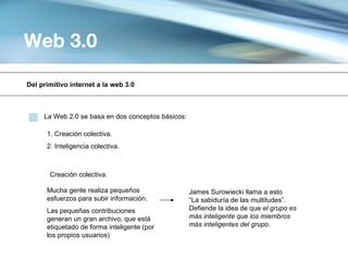 Web 3.0

Del primitivo internet a la web 3.0



     La Web 2.0 se basa en dos conceptos básicos:

      1. Creación colectiva.
      2. Inteligencia colectiva.



       Creación colectiva.

      Mucha gente realiza pequeños                  James Surowiecki llama a esto
      esfuerzos para subir información.             “La sabiduría de las multitudes”.
      Las pequeñas contribuciones                   Defiende la idea de que el grupo es
      generan un gran archivo, que está             más inteligente que los miembros
      etiquetado de forma inteligente (por          más inteligentes del grupo.
      los propios usuarios)
 