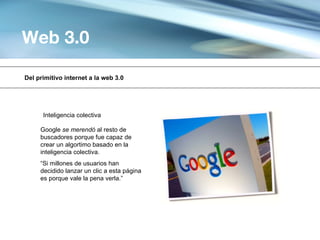 Web 3.0

Del primitivo internet a la web 3.0




      Inteligencia colectiva

     Google se merendó al resto de
     buscadores porque fue capaz de
     crear un algortimo basado en la
     inteligencia colectiva.
     “Si millones de usuarios han
     decidido lanzar un clic a esta página
     es porque vale la pena verla.”
 