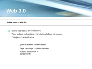Web 3.0

Notas sobre la web 3.0



     Es una web todavía en construcción.
     Ya no se basa en la sintaxis, ni en el etiquetado de los usuarios
     Trabaja con los significados



               ¿Qué buscamos con este salto?

               Dejar de trabajar con la información.
               Pasar a trabajar con el
               conocimiento.
 