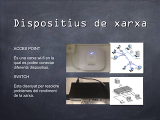Dispositius de xarxa

•
    ACCES POINT

•
    És una xarxa wi-fi en la
    qual es poden conectar
    diferents dispositius.

•
    SWITCH

•
    Esta disenyat per resoldre
    problemes del rendiment
    de la xarxa.
 