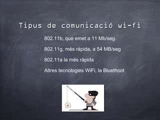Tipus de comunicació wi-fi
    •
        802.11b, que emet a 11 Mb/seg.
    •
        802.11g, més ràpida, a 54 MB/seg
    •
        802.11a la més ràpida
    •
        Altres tecnologies WiFi, la Bluethoot
 