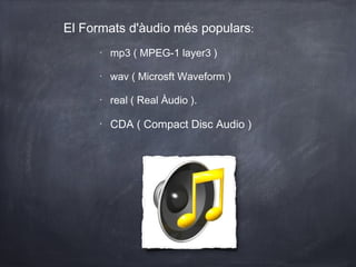 El Formats d'àudio més populars:
      •
          mp3 ( MPEG-1 layer3 )

      •
          wav ( Microsft Waveform )

      •
          real ( Real Àudio ).

      •
          CDA ( Compact Disc Audio )
 