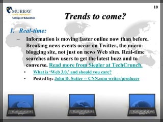 10

                            Trends to come?
1. Real-time:
  –       Information is moving faster online now than before.
          Breaking news events occur on Twitter, the micro-
          blogging site, not just on news Web sites. Real-time
          searches allow users to get the latest buzz and to
          converse. Read more from Siegler at TechCrunch.
      •      What is ‗Web 3.0,‘ and should you care?
      •      Posted by: John D. Sutter -- CNN.com writer/producer
 
