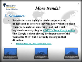 11

                                 More trends?
2. Semantics:
  –       Researchers are trying to teach computers to
          understand us better so they will know what we mean
          when we search for something, not just which
          keywords we're typing in. CNET‘s Tom Krazit writes
          that Google is downplaying the importance of the
          ‗Semantic Web‘ but is actually moving in that
          direction.
      •     What is ‗Web 3.0,‘ and should you care?
 