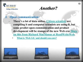 12

                                   Another?
3. Open communication:
  –       There‘s a lot of data online. Citizen scientists are
          compiling it and computer scientists are using it, but
          some predict open communication and product
          development will be stamps of the new Web era. More
          on this from Richard MacManus at ReadWriteWeb.
      •      What is ‗Web 3.0,‘ and should you care?
 