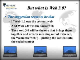 14

               But what is Web 3.0?
• The suggestion seems to be that
  – If Web 1.0 was the content web
  – And Web 2.0 was the social web
  – Then web 3.0 will be the one that brings them
    together and creates meaning out of it (hence,
    the ―semantic web‖)—putting the content into
    the social context
 