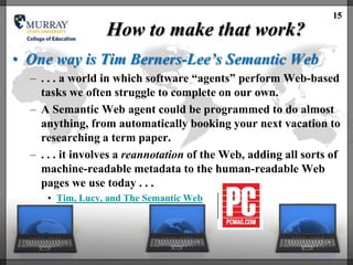 15
                  How to make that work?
• One way is Tim Berners-Lee’s Semantic Web
  – . . . a world in which software ―agents‖ perform Web-based
    tasks we often struggle to complete on our own.
  – A Semantic Web agent could be programmed to do almost
    anything, from automatically booking your next vacation to
    researching a term paper.
  – . . . it involves a reannotation of the Web, adding all sorts of
    machine-readable metadata to the human-readable Web
    pages we use today . . .
     • Tim, Lucy, and The Semantic Web
 
