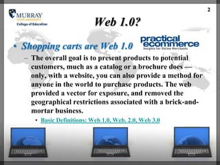 2

                           Web 1.0?
• Shopping carts are Web 1.0
  – The overall goal is to present products to potential
    customers, much as a catalog or a brochure does —
    only, with a website, you can also provide a method for
    anyone in the world to purchase products. The web
    provided a vector for exposure, and removed the
    geographical restrictions associated with a brick-and-
    mortar business.
     • Basic Definitions: Web 1.0, Web. 2.0, Web 3.0
 