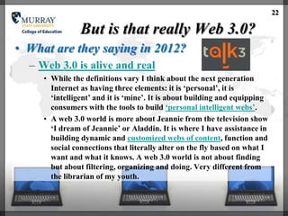 22

                But is that really Web 3.0?
• What are they saying in 2012?
  – Web 3.0 is alive and real
     • While the definitions vary I think about the next generation
       Internet as having three elements: it is ‗personal‘, it is
       ‗intelligent‘ and it is ‗mine‘. It is about building and equipping
       consumers with the tools to build ‗personal intelligent webs‘.
     • A web 3.0 world is more about Jeannie from the television show
       ‗I dream of Jeannie‘ or Aladdin. It is where I have assistance in
       building dynamic and customized webs of content, function and
       social connections that literally alter on the fly based on what I
       want and what it knows. A web 3.0 world is not about finding
       but about filtering, organizing and doing. Very different from
       the librarian of my youth.
 