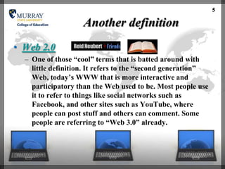 5

                    Another definition
• Web 2.0
  – One of those ―cool‖ terms that is batted around with
    little definition. It refers to the ―second generation‖
    Web, today‘s WWW that is more interactive and
    participatory than the Web used to be. Most people use
    it to refer to things like social networks such as
    Facebook, and other sites such as YouTube, where
    people can post stuff and others can comment. Some
    people are referring to ―Web 3.0‖ already.
 