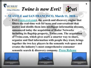 9

            Twine is now Evri!
• SEATTLE and SAN FRANCISCO, March 11, 2010—
  – Evri (www.evri.com), the search and discovery engine that
    filters the real-time web for news and conversations that
    matter and distills them into intelligent information streams,
    announced today the acquisition of Radar Networks
    including its flagship property, Twine.com. The acquisition
    of Twine.com, which gives users a smarter way to share,
    organize and find information with people they trust, brings
    together the two key players in the semantic web space and
    creates the industry‘s most comprehensive consumer
    semantic search & discovery company. Press Release
 