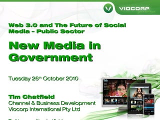 Web 3.0 and The Future of SocialWeb 3.0 and The Future of Social
Media – Public SectorMedia – Public Sector
New Media inNew Media in
GovernmentGovernment
Tuesday 26Tuesday 26thth
October 2010October 2010
Tim ChatfieldTim Chatfield
Channel & Business DevelopmentChannel & Business Development
Viocorp International Pty LtdViocorp International Pty Ltd
 