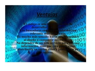 VentajasEl código es mucho más sencillo de desarrollar y mantener. Los buscadores encuentran información relevante más fácilmente.Es mucho más sencillo hacer modificaciones al diseño o compartir información.No dependes de un solo servicio para obtener información, sino que esta puede estar distribuida en varios sitios y juntarla en un tercero.