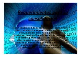 Requerimientos para su consolidaciónLa evolución es una de las cosas que Internet tiene y hace y deshace en unos meses o también en unos años, al menos así lo ven algunos. La Web semántica, también llamada Web 3.0 está muy cerca y el cambio parece ser bastante drástico y entre ellos estarán los estándares webs. Los códigos también se renovarán y como ya comentemos en una noticia de hace meses, se añadirán próximamente y deberemos aprenderlos