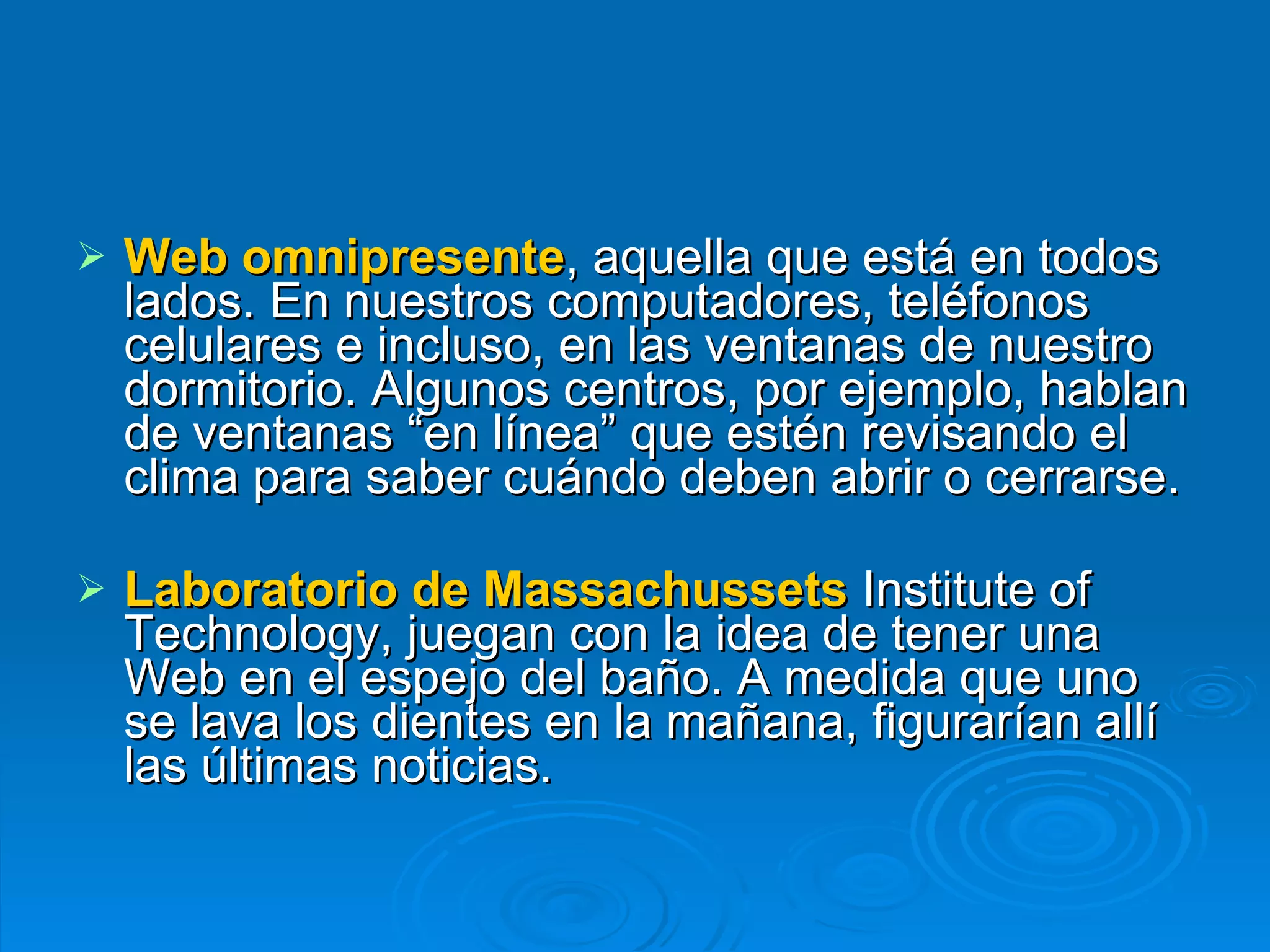 Web omnipresente , aquella que está en todos lados. En nuestros computadores, teléfonos celulares e incluso, en las ventanas de nuestro dormitorio. Algunos centros, por ejemplo, hablan de ventanas “en línea” que estén revisando el clima para saber cuándo deben abrir o cerrarse.  Laboratorio de Massachussets  Institute of Technology, juegan con la idea de tener una Web en el espejo del baño. A medida que uno se lava los dientes en la mañana, figurarían allí las últimas noticias.  
