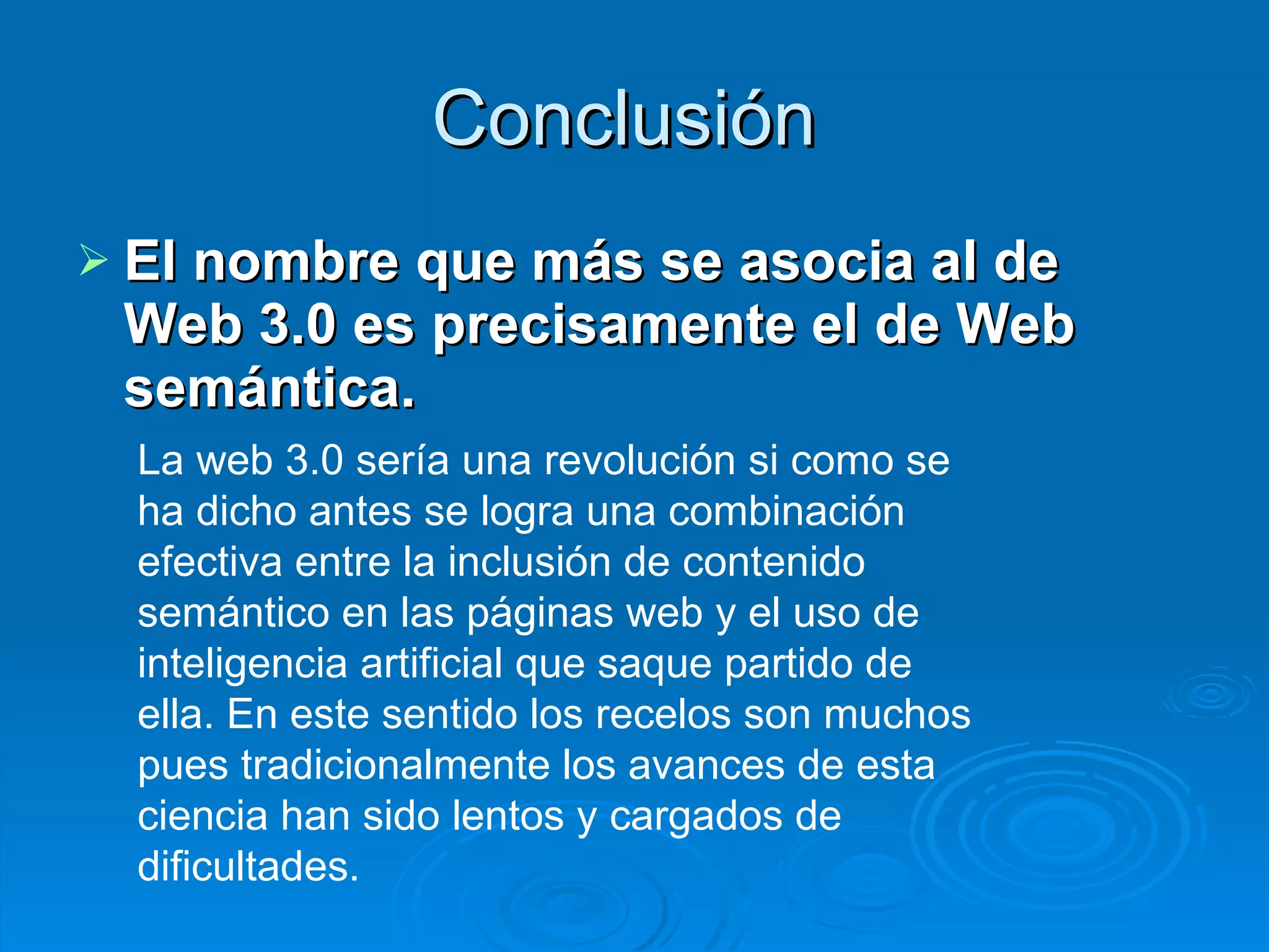 Conclusión  El nombre que más se asocia al de Web 3.0 es precisamente el de Web semántica.   La web 3.0 sería una revolución si como se ha dicho antes se logra una combinación efectiva entre la inclusión de contenido semántico en las páginas web y el uso de inteligencia artificial que saque partido de ella. En este sentido los recelos son muchos pues tradicionalmente los avances de esta ciencia han sido lentos y cargados de dificultades.   