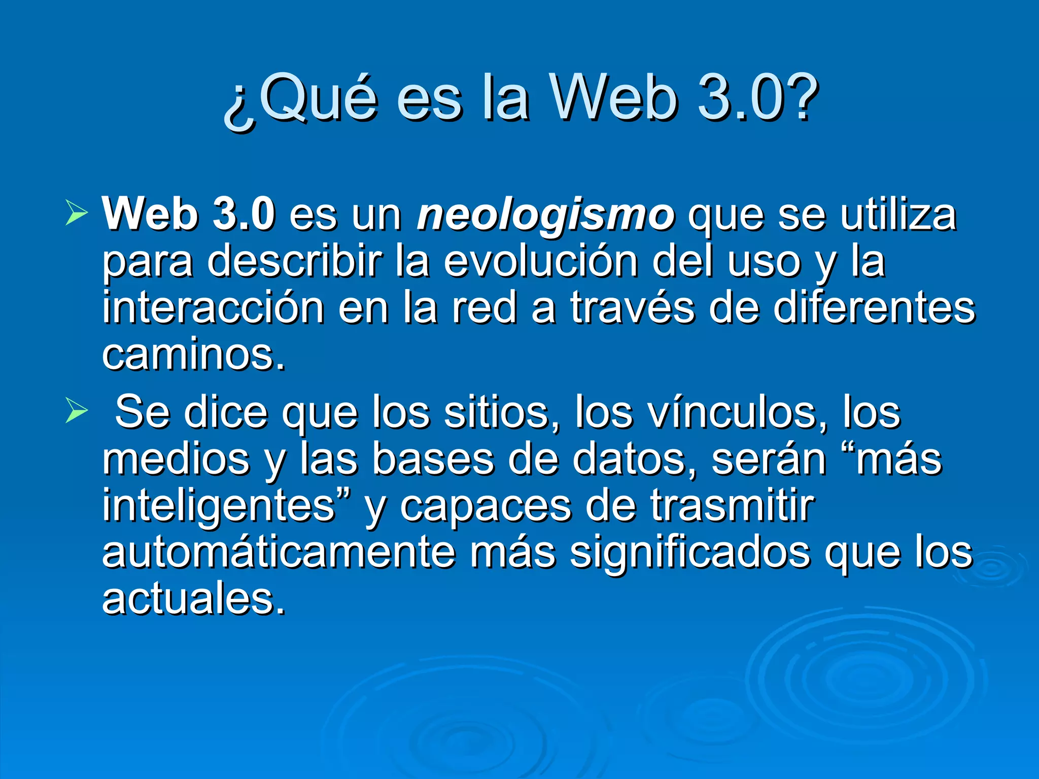 ¿Qué es la Web 3.0? Web 3.0  es un  neologismo  que se utiliza para describir la evolución del uso y la interacción en la red a través de diferentes caminos.   Se dice  que los sitios, los vínculos, los medios y las bases de datos, serán “más inteligentes” y capaces de trasmitir automáticamente más significados que los actuales.  