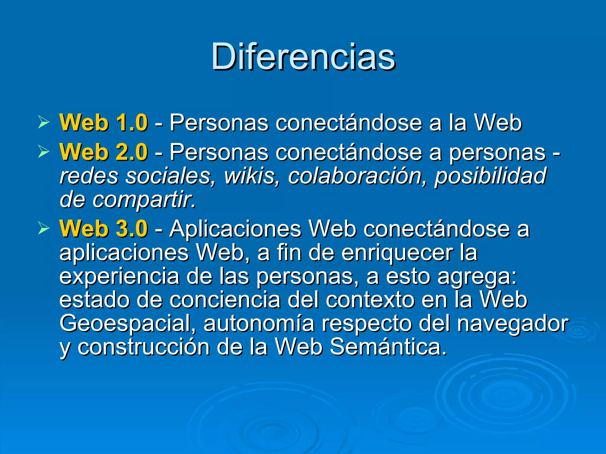 Diferencias Web 1.0  - Personas conectándose a la Web  Web 2.0  - Personas conectándose a personas -  redes sociales, wikis, colaboración, posibilidad de compartir.  Web 3.0  - Aplicaciones Web conectándose a aplicaciones Web, a fin de enriquecer la experiencia de las personas, a esto agrega: estado de conciencia del contexto en la Web Geoespacial, autonomía respecto del navegador y construcción de la Web Semántica.  