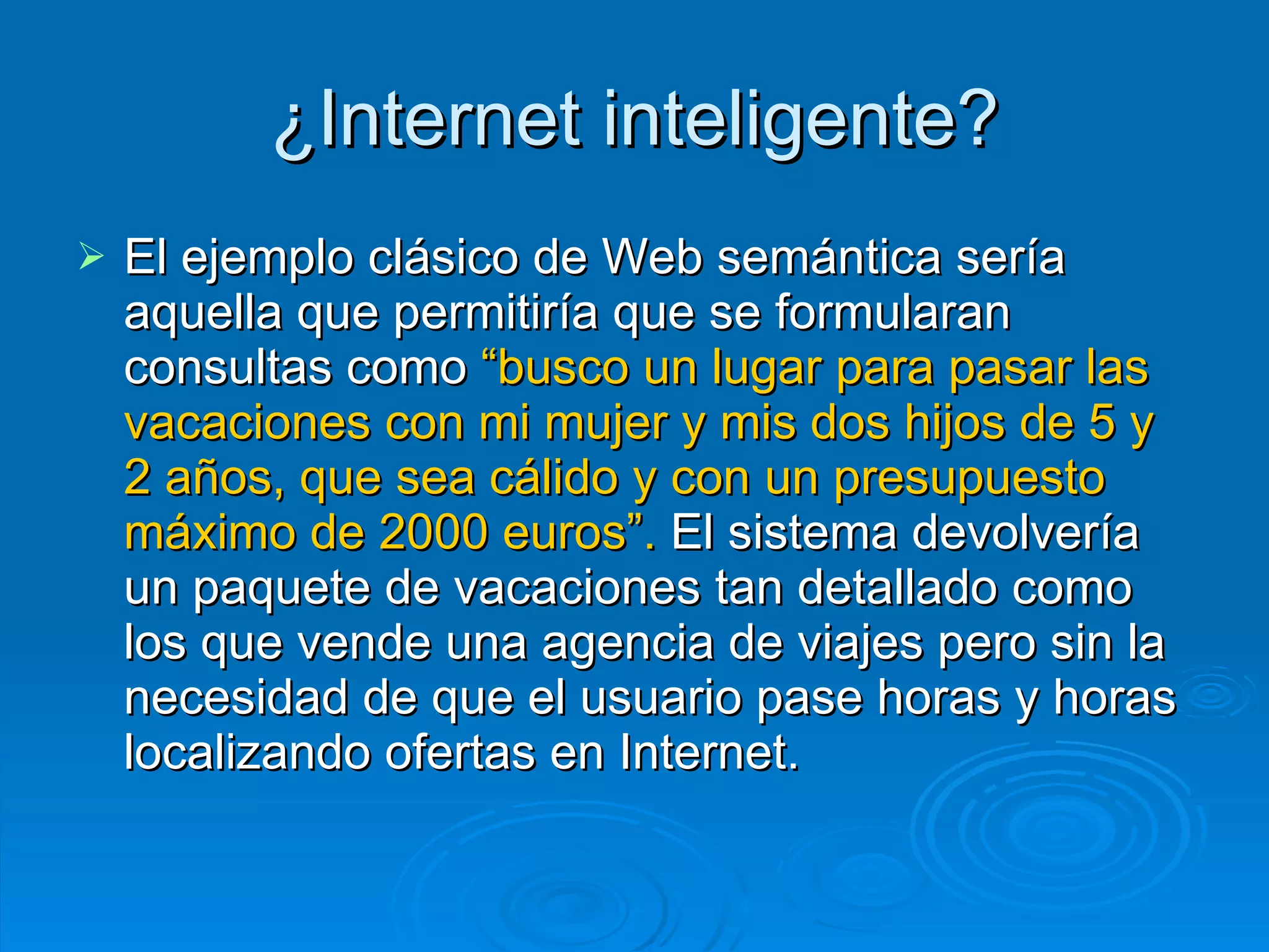 ¿Internet inteligente? El ejemplo clásico de Web semántica sería aquella que permitiría que se formularan consultas como  “busco un lugar para pasar las vacaciones con mi mujer y mis dos hijos de 5 y 2 años, que sea cálido y con un presupuesto máximo de 2000 euros”.  El sistema devolvería un paquete de vacaciones tan detallado como los que vende una agencia de viajes pero sin la necesidad de que el usuario pase horas y horas localizando ofertas en Internet.  