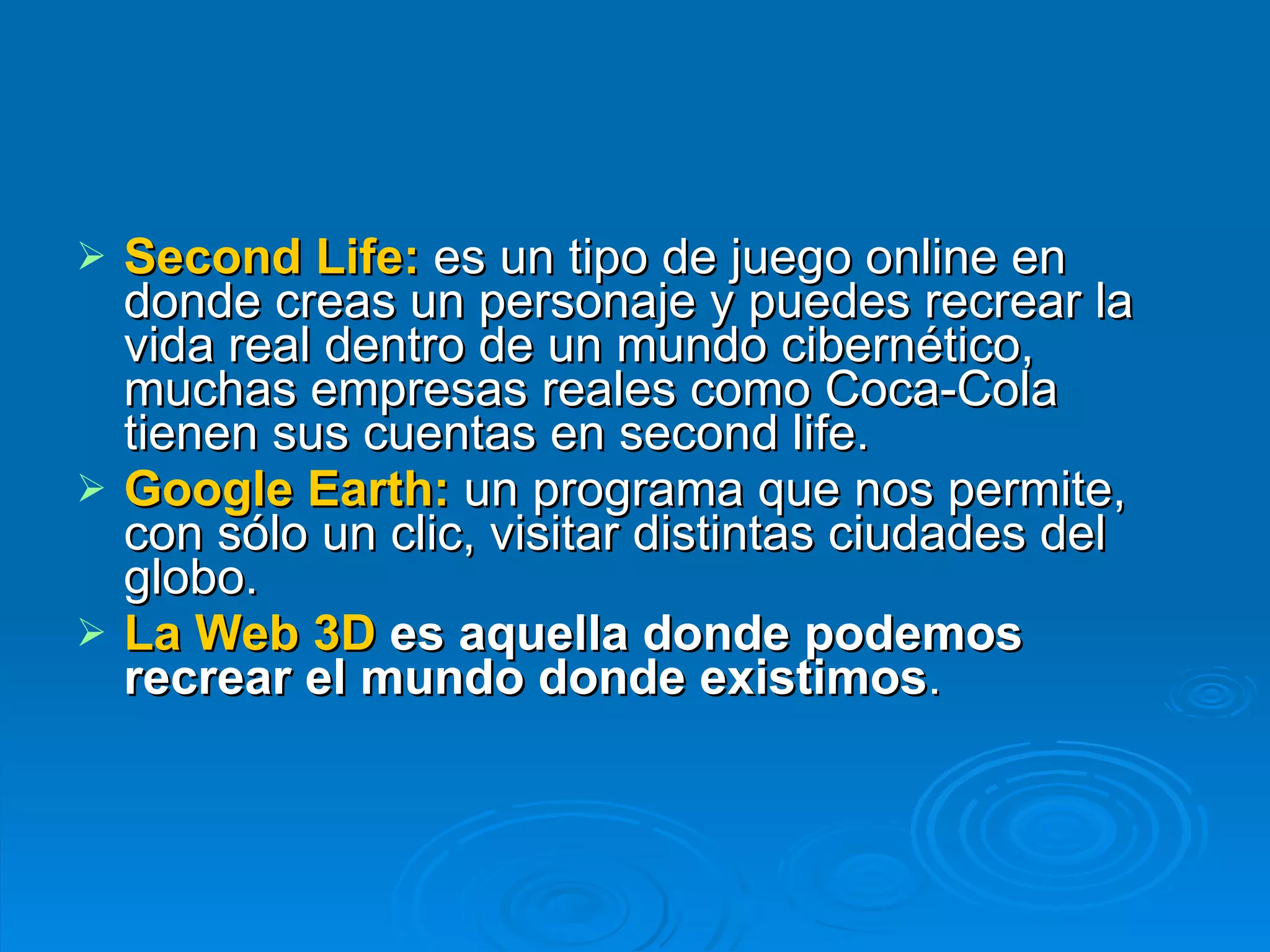 Second Life:   es un tipo de juego online en donde creas un personaje y puedes recrear la vida real dentro de un mundo cibernético, muchas empresas reales como Coca-Cola tienen sus cuentas en second life. Google Earth:   un   programa   que nos permite, con sólo un clic, visitar distintas ciudades del globo.  La Web 3D  es aquella donde podemos recrear el mundo donde existimos .   