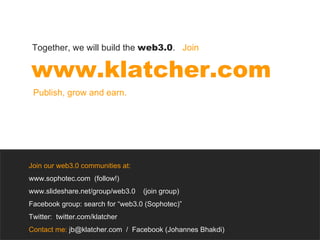 Join our web3.0 communities at: www.sophotec.com  (follow!) www.slideshare.net/group/web3.0  (join group) Facebook group: search for “web3.0 (Sophotec)” Twitter:  twitter.com/klatcher Contact me:  jb@klatcher.com  /  Facebook (Johannes Bhakdi) www.klatcher.com Together, we will build the  web3.0 .  Join Publish, grow and earn.  