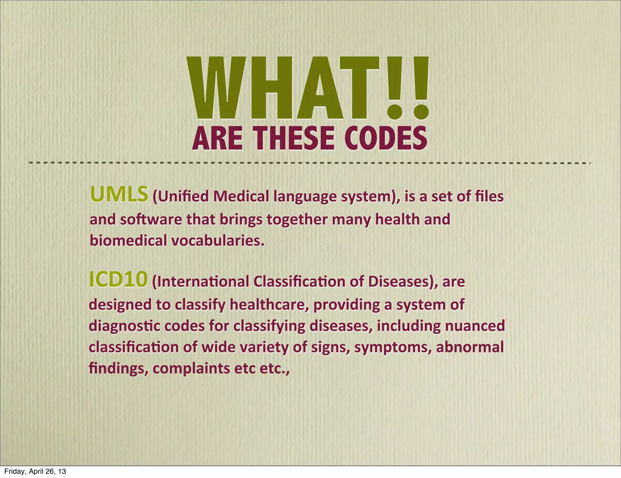 WHAT!!ARE THESE CODES
UMLS	
  (Uniﬁed	
  Medical	
  language	
  system),	
  is	
  a	
  set	
  of	
  ﬁles	
  
and	
  so9ware	
  that	
  brings	
  together	
  many	
  health	
  and	
  
biomedical	
  vocabularies.
	
  
ICD10	
  (InternaEonal	
  ClassiﬁcaEon	
  of	
  Diseases),	
  are	
  
designed	
  to	
  classify	
  healthcare,	
  providing	
  a	
  system	
  of	
  
diagnosEc	
  codes	
  for	
  classifying	
  diseases,	
  including	
  nuanced	
  
classiﬁcaEon	
  of	
  wide	
  variety	
  of	
  signs,	
  symptoms,	
  abnormal	
  
ﬁndings,	
  complaints	
  etc	
  etc.,
Friday, April 26, 13
 