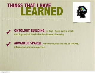 THINGS THAT I HAVE
LEARNED
ONTOLOGY BUILDING,	
  in-­‐fact	
  I	
  have	
  built	
  a	
  small	
  
ontology	
  which	
  holds	
  the	
  the	
  disease	
  hierarchy.✓	
  	
  
ADVANCED SPARQL,	
  which	
  includes	
  the	
  use	
  of	
  SPARQL	
  
inferencing	
  and	
  sub	
  querying.
✓	
  	
  
Friday, April 26, 13
 