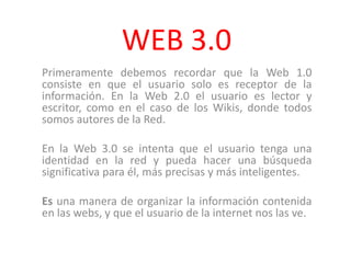 WEB 3.0 Primeramente debemos recordar que la Web 1.0 consiste en que el usuario solo es receptor de la información. En la Web 2.0 el usuario es lector y escritor, como en el caso de los Wikis, donde todos somos autores de la Red.  En la Web 3.0 se intenta que el usuario tenga una identidad en la red y pueda hacer una búsqueda significativa para él, más precisas y más inteligentes. Es una manera de organizar la información contenida en las webs, y que el usuario de la internet nos las ve.  