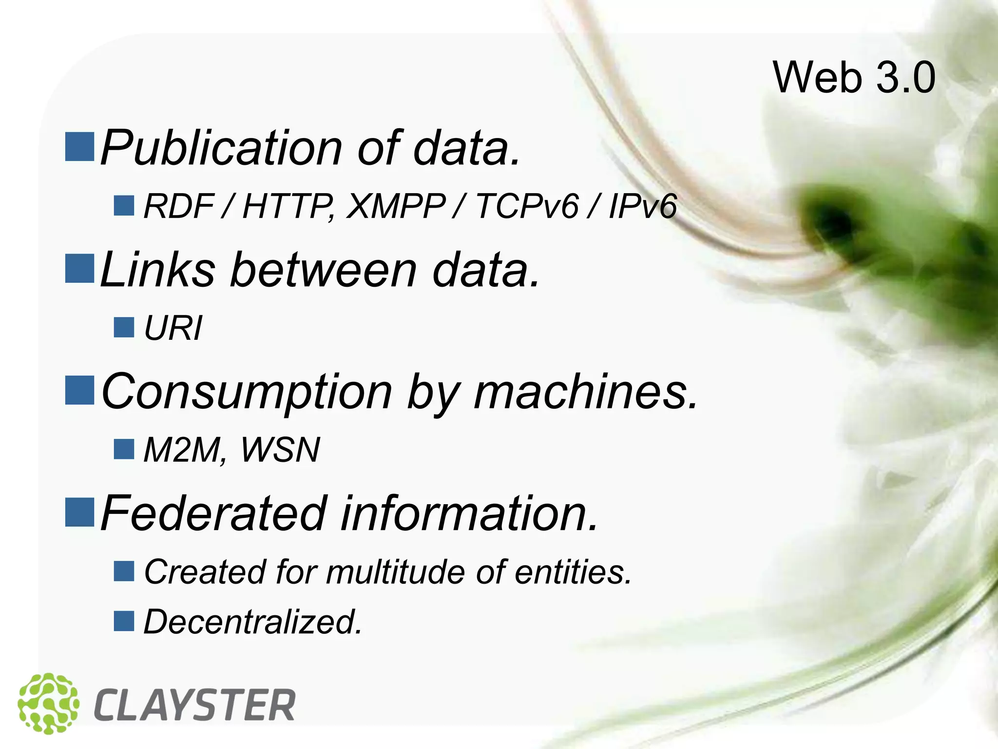 Web 3.0
Publication of data.
   RDF / HTTP, XMPP / TCPv6 / IPv6
Links between data.
   URI
Consumption by machines.
   M2M, WSN
Federated information.
   Created for multitude of entities.
   Decentralized.
 
