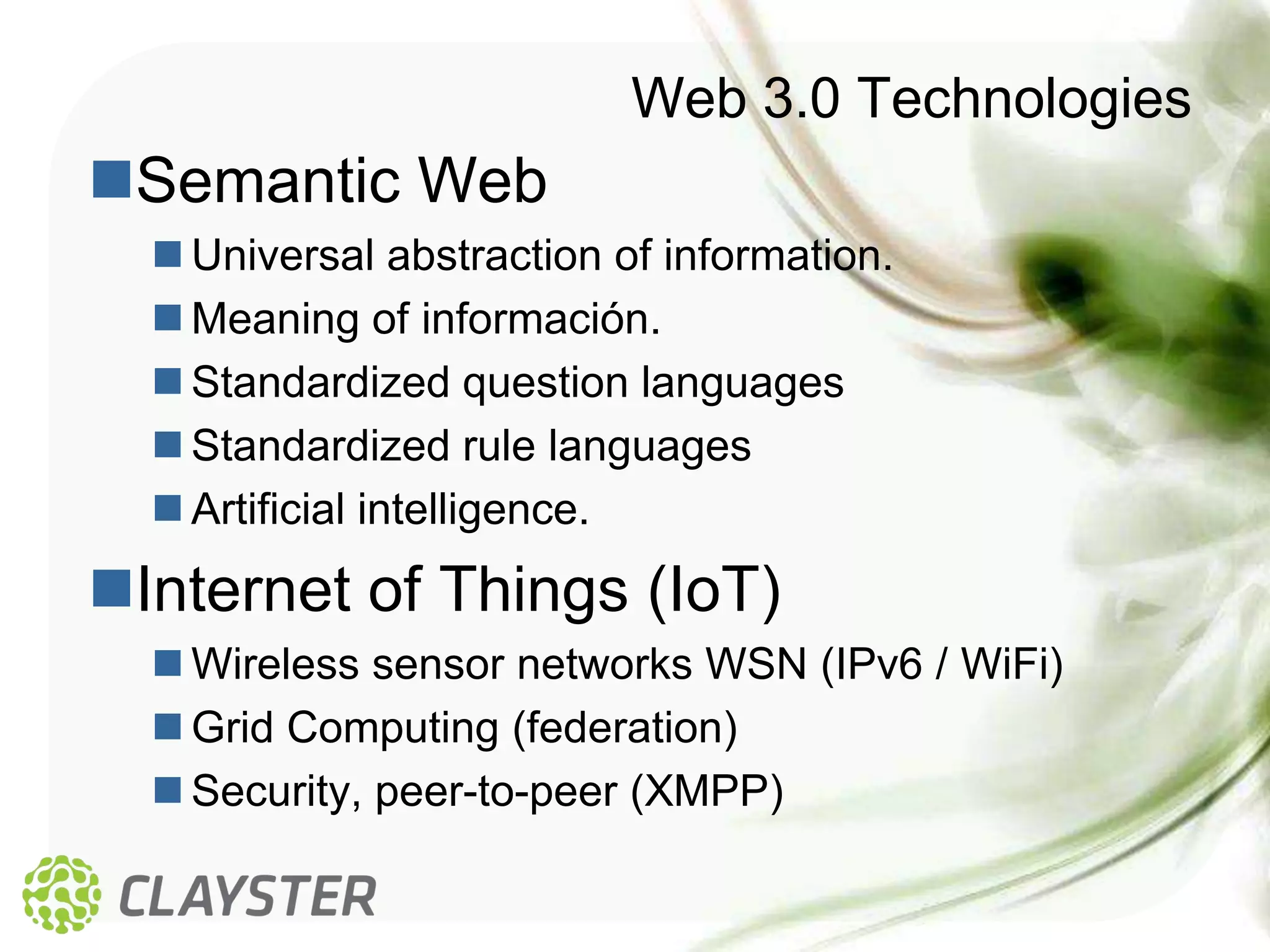 Web 3.0 Technologies
Semantic Web
   Universal abstraction of information.
   Meaning of información.
   Standardized question languages
   Standardized rule languages
   Artificial intelligence.
Internet of Things (IoT)
   Wireless sensor networks WSN (IPv6 / WiFi)
   Grid Computing (federation)
   Security, peer-to-peer (XMPP)
 