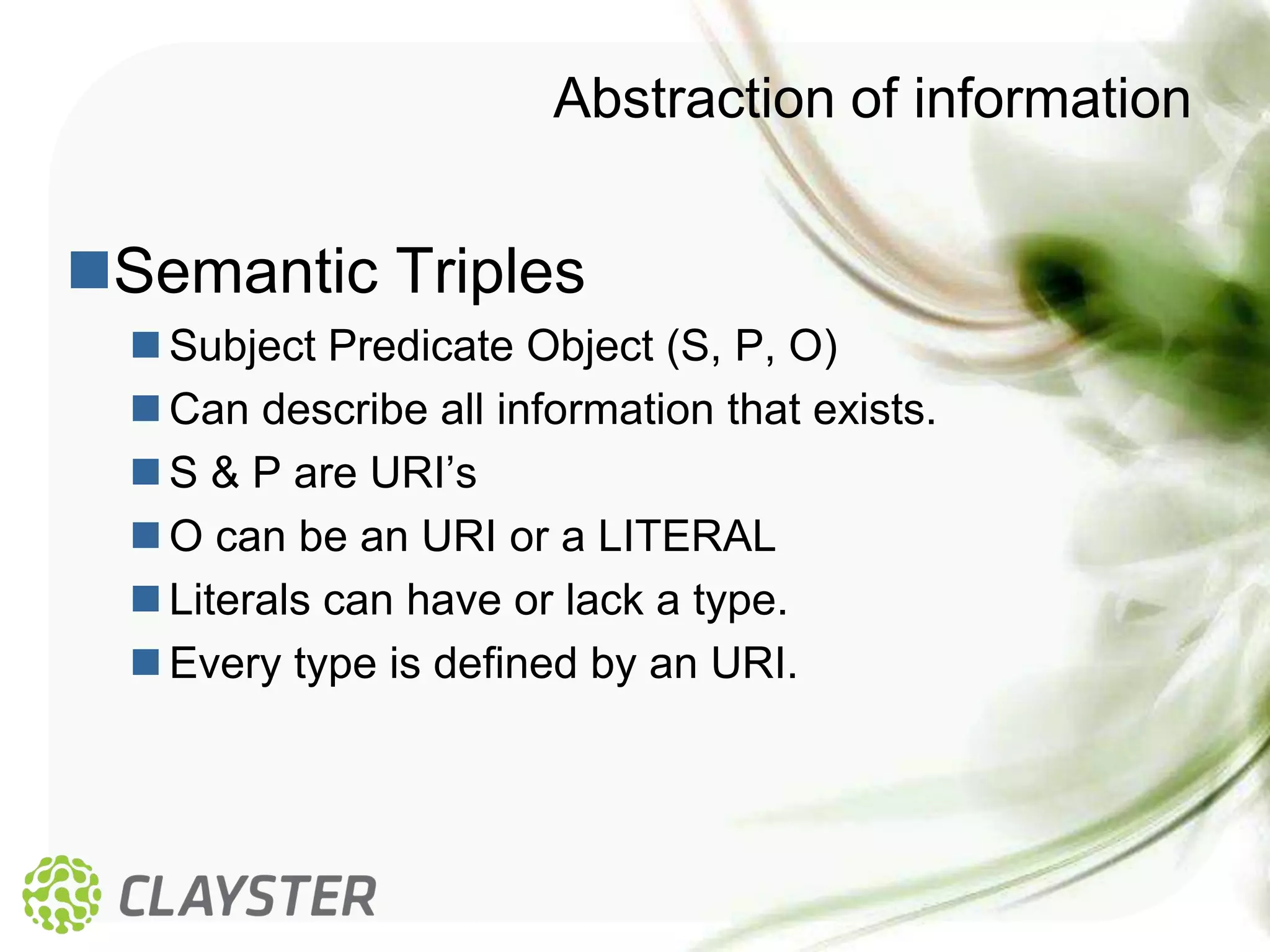 Abstraction of information


Semantic Triples
   Subject Predicate Object (S, P, O)
   Can describe all information that exists.
   S & P are URI’s
   O can be an URI or a LITERAL
   Literals can have or lack a type.
   Every type is defined by an URI.
 