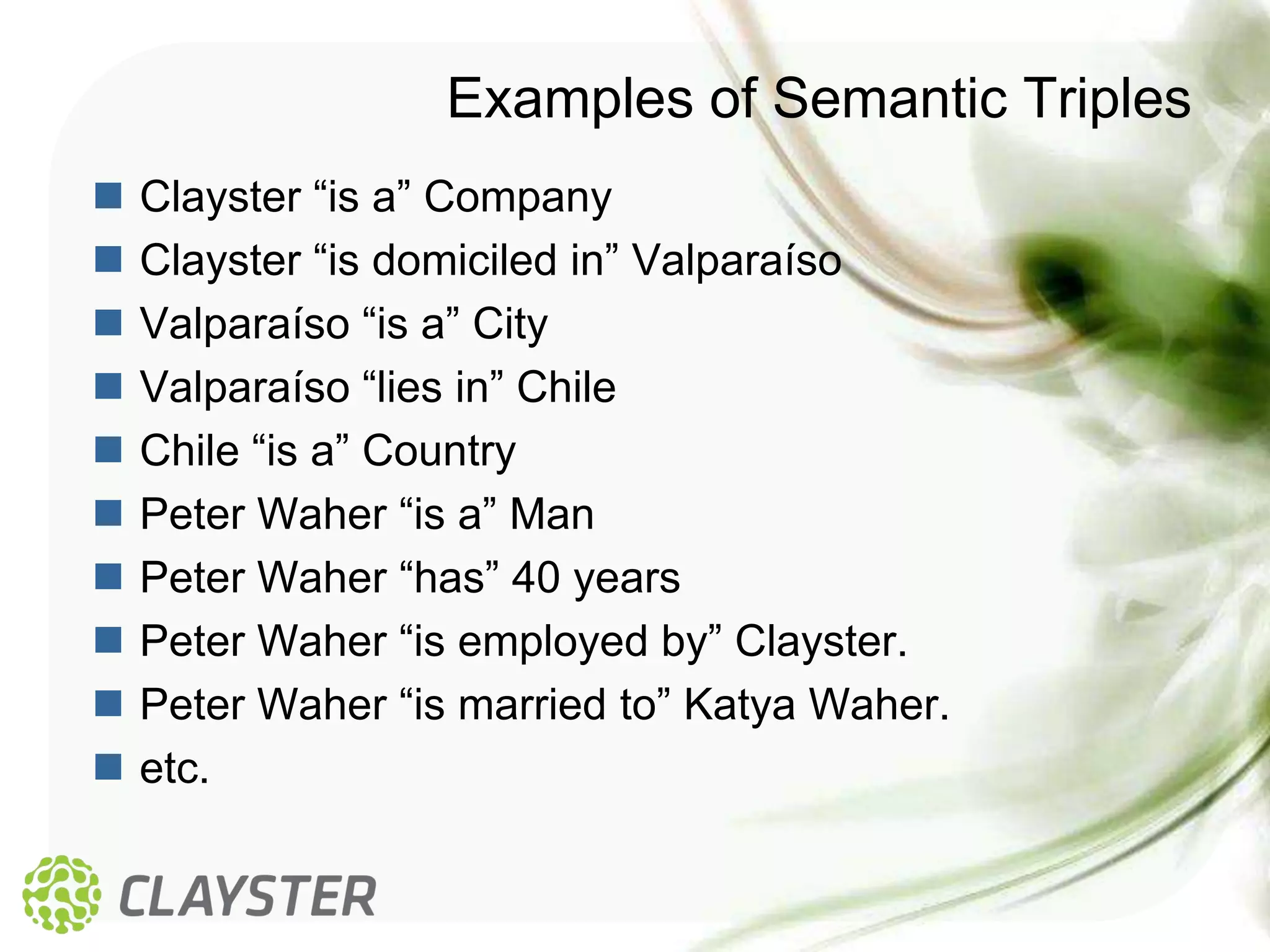 Examples of Semantic Triples
   Clayster “is a” Company
   Clayster “is domiciled in” Valparaíso
   Valparaíso “is a” City
   Valparaíso “lies in” Chile
   Chile “is a” Country
   Peter Waher “is a” Man
   Peter Waher “has” 40 years
   Peter Waher “is employed by” Clayster.
   Peter Waher “is married to” Katya Waher.
   etc.
 
