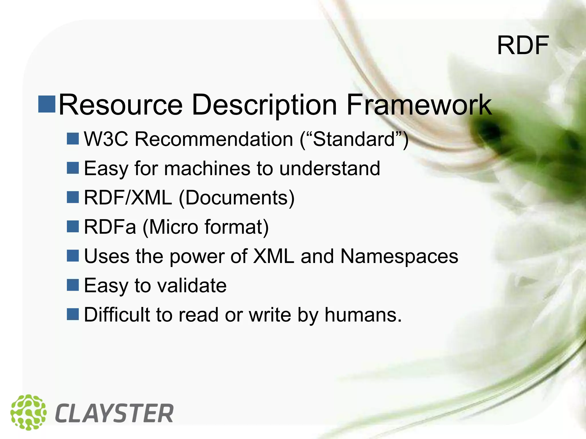 RDF

Resource Description Framework
  W3C Recommendation (“Standard”)
  Easy for machines to understand
  RDF/XML (Documents)
  RDFa (Micro format)
  Uses the power of XML and Namespaces
  Easy to validate
  Difficult to read or write by humans.
 