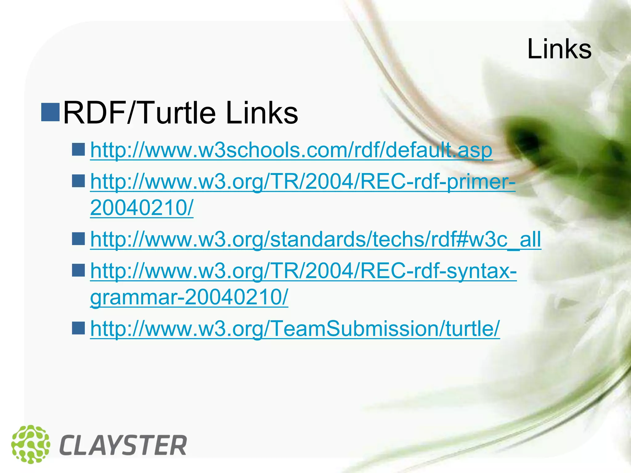 Links

RDF/Turtle Links
   http://www.w3schools.com/rdf/default.asp
   http://www.w3.org/TR/2004/REC-rdf-primer-
    20040210/
   http://www.w3.org/standards/techs/rdf#w3c_all
   http://www.w3.org/TR/2004/REC-rdf-syntax-
    grammar-20040210/
   http://www.w3.org/TeamSubmission/turtle/
 