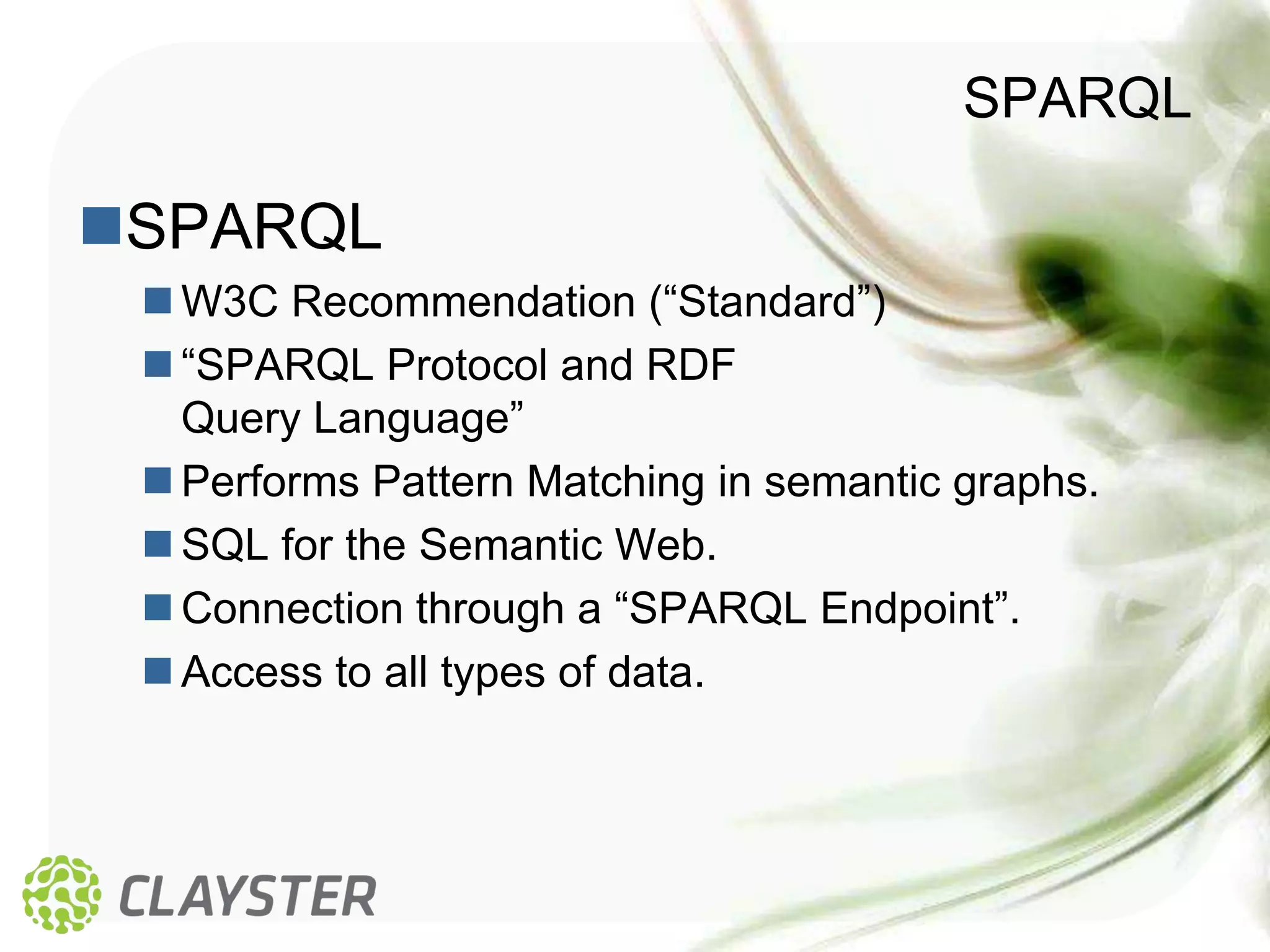 SPARQL

SPARQL
  W3C Recommendation (“Standard”)
  “SPARQL Protocol and RDF
   Query Language”
  Performs Pattern Matching in semantic graphs.
  SQL for the Semantic Web.
  Connection through a “SPARQL Endpoint”.
  Access to all types of data.
 